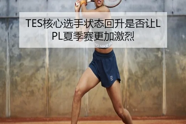 TES核心选手状态回升是否让LPL夏季赛更加激烈