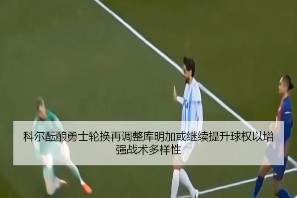科尔酝酿勇士轮换再调整库明加或继续提升球权以增强战术多样性