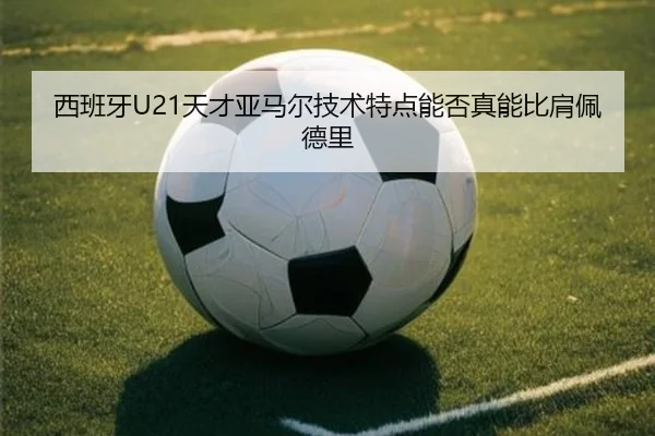 西班牙U21天才亚马尔技术特点能否真能比肩佩德里